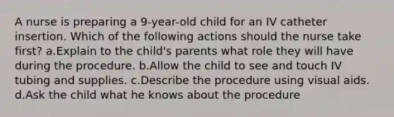 A nurse is preparing a 9-year-old child for an IV catheter insertion. Which of the following actions should the nurse take first? a.Explain to the child's parents what role they will have during the procedure. b.Allow the child to see and touch IV tubing and supplies. c.Describe the procedure using visual aids. d.Ask the child what he knows about the procedure