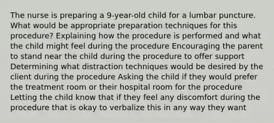 The nurse is preparing a 9-year-old child for a lumbar puncture. What would be appropriate preparation techniques for this procedure? Explaining how the procedure is performed and what the child might feel during the procedure Encouraging the parent to stand near the child during the procedure to offer support Determining what distraction techniques would be desired by the client during the procedure Asking the child if they would prefer the treatment room or their hospital room for the procedure Letting the child know that if they feel any discomfort during the procedure that is okay to verbalize this in any way they want