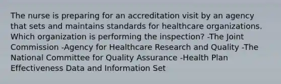 The nurse is preparing for an accreditation visit by an agency that sets and maintains standards for healthcare organizations. Which organization is performing the inspection? -The Joint Commission -Agency for Healthcare Research and Quality -The National Committee for Quality Assurance -Health Plan Effectiveness Data and Information Set