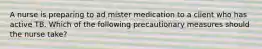 A nurse is preparing to ad mister medication to a client who has active TB. Which of the following precautionary measures should the nurse take?