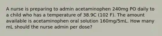 A nurse is preparing to admin acetaminophen 240mg PO daily to a child who has a temperature of 38.9C (102 F). The amount available is acetaminophen oral solution 160mg/5mL. How many mL should the nurse admin per dose?