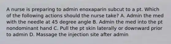 A nurse is preparing to admin enoxaparin subcut to a pt. Which of the following actions should the nurse take? A. Admin the med with the needle at 45 degree angle B. Admin the med into the pt nondominant hand C. Pull the pt skin laterally or downward prior to admin D. Massage the injection site after admin