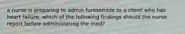 a nurse is preparing to admin furosemide to a client who has heart failure, which of the following findings should the nurse report before administering the med?