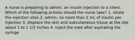 A nurse is preparing to admin. an insulin injection to a client. Which of the following actions should the nurse take? 1. rotate the injection sites 2. admin. no more than 2 mL of insulin per injection 3. displace the skin and subcutaneous tissue at the site about 1 to 1 1/2 inches 4. inject the med after aspirating the syringe