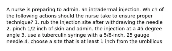 A nurse is preparing to admin. an intradermal injection. Which of the following actions should the nurse take to ensure proper technique? 1. rub the injection site after withdrawing the needle 2. pinch 1/2 inch of skin and admin. the injection at a 45 degree angle 3. use a tuberculin syringe with a 5/8-inch, 25 gauge needle 4. choose a site that is at least 1 inch from the umbilicus