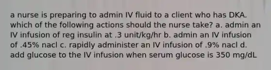 a nurse is preparing to admin IV fluid to a client who has DKA. which of the following actions should the nurse take? a. admin an IV infusion of reg insulin at .3 unit/kg/hr b. admin an IV infusion of .45% nacl c. rapidly administer an IV infusion of .9% nacl d. add glucose to the IV infusion when serum glucose is 350 mg/dL