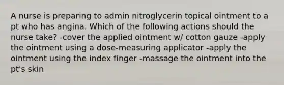 A nurse is preparing to admin nitroglycerin topical ointment to a pt who has angina. Which of the following actions should the nurse take? -cover the applied ointment w/ cotton gauze -apply the ointment using a dose-measuring applicator -apply the ointment using the index finger -massage the ointment into the pt's skin