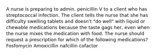 A nurse is preparing to admin. penicillin V to a client who has streptococcal infection. The client tells the nurse that she has difficulty swelling tablets and doesn't "do well" with liquid or chewable medications because the taste gags her, even when the nurse mixes the medication with food. The nurse should request a prescription for which of the following medications? Fosfomycin Amoxicillin nafcillin cofactor