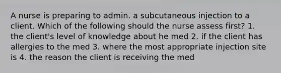 A nurse is preparing to admin. a subcutaneous injection to a client. Which of the following should the nurse assess first? 1. the client's level of knowledge about he med 2. if the client has allergies to the med 3. where the most appropriate injection site is 4. the reason the client is receiving the med
