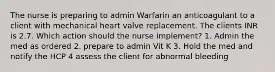 The nurse is preparing to admin Warfarin an anticoagulant to a client with mechanical heart valve replacement. The clients INR is 2.7. Which action should the nurse implement? 1. Admin the med as ordered 2. prepare to admin Vit K 3. Hold the med and notify the HCP 4 assess the client for abnormal bleeding