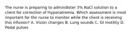 The nurse is preparing to admini8ster 3% NaCl solution to a client for correction of Hyponatremia. Which assessment is most important for the nurse to monitor while the client is receiving this infusion? A. Vision changes B. Lung sounds C. GI motility D. Pedal pulses