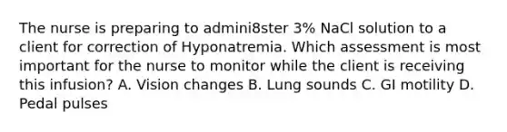 The nurse is preparing to admini8ster 3% NaCl solution to a client for correction of Hyponatremia. Which assessment is most important for the nurse to monitor while the client is receiving this infusion? A. Vision changes B. Lung sounds C. GI motility D. Pedal pulses