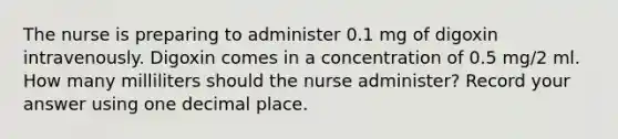 The nurse is preparing to administer 0.1 mg of digoxin intravenously. Digoxin comes in a concentration of 0.5 mg/2 ml. How many milliliters should the nurse administer? Record your answer using one decimal place.