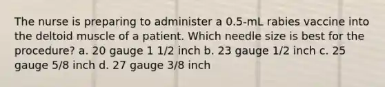 The nurse is preparing to administer a 0.5-mL rabies vaccine into the deltoid muscle of a patient. Which needle size is best for the procedure? a. 20 gauge 1 1/2 inch b. 23 gauge 1/2 inch c. 25 gauge 5/8 inch d. 27 gauge 3/8 inch