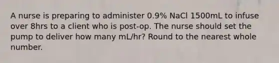 A nurse is preparing to administer 0.9% NaCl 1500mL to infuse over 8hrs to a client who is post-op. The nurse should set the pump to deliver how many mL/hr? Round to the nearest whole number.