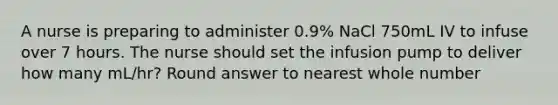 A nurse is preparing to administer 0.9% NaCl 750mL IV to infuse over 7 hours. The nurse should set the infusion pump to deliver how many mL/hr? Round answer to nearest whole number