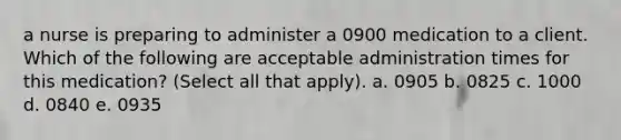 a nurse is preparing to administer a 0900 medication to a client. Which of the following are acceptable administration times for this medication? (Select all that apply). a. 0905 b. 0825 c. 1000 d. 0840 e. 0935