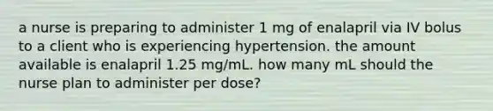 a nurse is preparing to administer 1 mg of enalapril via IV bolus to a client who is experiencing hypertension. the amount available is enalapril 1.25 mg/mL. how many mL should the nurse plan to administer per dose?