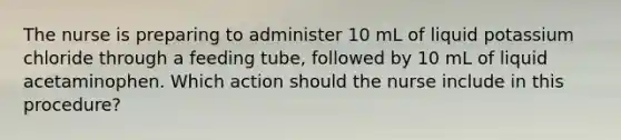 The nurse is preparing to administer 10 mL of liquid potassium chloride through a feeding tube, followed by 10 mL of liquid acetaminophen. Which action should the nurse include in this procedure?