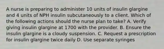 A nurse is preparing to administer 10 units of insulin glargine and 4 units of NPH insulin subcutaneously to a client. Which of the following actions should the nurse plan to take? A. Verify giving insulin glargine at 1700 with the provider. B. Ensure the insulin glargine is a cloudy suspension. C. Request a prescription for insulin glargine twice daily D. Use separate syringes