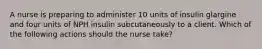 A nurse is preparing to administer 10 units of insulin glargine and four units of NPH insulin subcutaneously to a client. Which of the following actions should the nurse take?