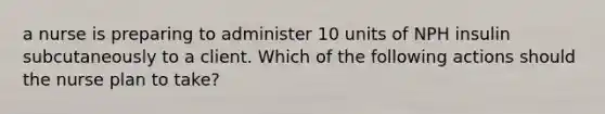 a nurse is preparing to administer 10 units of NPH insulin subcutaneously to a client. Which of the following actions should the nurse plan to take?