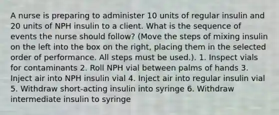 A nurse is preparing to administer 10 units of regular insulin and 20 units of NPH insulin to a client. What is the sequence of events the nurse should follow? (Move the steps of mixing insulin on the left into the box on the right, placing them in the selected order of performance. All steps must be used.). 1. Inspect vials for contaminants 2. Roll NPH vial between palms of hands 3. Inject air into NPH insulin vial 4. Inject air into regular insulin vial 5. Withdraw short-acting insulin into syringe 6. Withdraw intermediate insulin to syringe