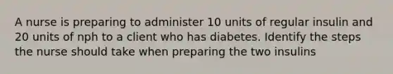 A nurse is preparing to administer 10 units of regular insulin and 20 units of nph to a client who has diabetes. Identify the steps the nurse should take when preparing the two insulins