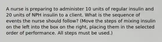 A nurse is preparing to administer 10 units of regular insulin and 20 units of NPH insulin to a client. What is the sequence of events the nurse should follow? (Move the steps of mixing insulin on the left into the box on the right, placing them in the selected order of performance. All steps must be used.)