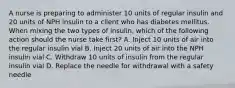 A nurse is preparing to administer 10 units of regular insulin and 20 units of NPH insulin to a client who has diabetes mellitus. When mixing the two types of insulin, which of the following action should the nurse take first? A. Inject 10 units of air into the regular insulin vial B. Inject 20 units of air into the NPH insulin vial C. Withdraw 10 units of insulin from the regular insulin vial D. Replace the needle for withdrawal with a safety needle