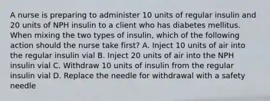 A nurse is preparing to administer 10 units of regular insulin and 20 units of NPH insulin to a client who has diabetes mellitus. When mixing the two types of insulin, which of the following action should the nurse take first? A. Inject 10 units of air into the regular insulin vial B. Inject 20 units of air into the NPH insulin vial C. Withdraw 10 units of insulin from the regular insulin vial D. Replace the needle for withdrawal with a safety needle