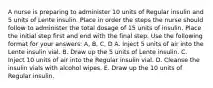 A nurse is preparing to administer 10 units of Regular insulin and 5 units of Lente insulin. Place in order the steps the nurse should follow to administer the total dosage of 15 units of insulin. Place the initial step first and end with the final step. Use the following format for your answers: A, B, C, D A. Inject 5 units of air into the Lente insulin vial. B. Draw up the 5 units of Lente insulin. C. Inject 10 units of air into the Regular insulin vial. D. Cleanse the insulin vials with alcohol wipes. E. Draw up the 10 units of Regular insulin.