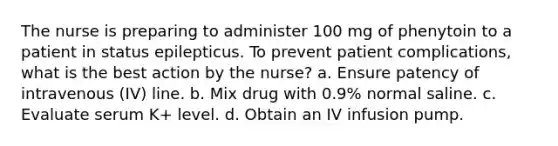 The nurse is preparing to administer 100 mg of phenytoin to a patient in status epilepticus. To prevent patient complications, what is the best action by the nurse? a. Ensure patency of intravenous (IV) line. b. Mix drug with 0.9% normal saline. c. Evaluate serum K+ level. d. Obtain an IV infusion pump.