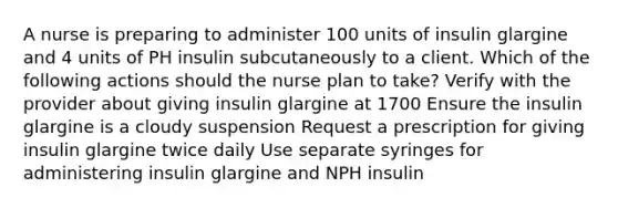 A nurse is preparing to administer 100 units of insulin glargine and 4 units of PH insulin subcutaneously to a client. Which of the following actions should the nurse plan to take? Verify with the provider about giving insulin glargine at 1700 Ensure the insulin glargine is a cloudy suspension Request a prescription for giving insulin glargine twice daily Use separate syringes for administering insulin glargine and NPH insulin