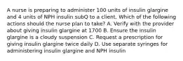 A nurse is preparing to administer 100 units of insulin glargine and 4 units of NPH insulin subQ to a client. Which of the following actions should the nurse plan to take? A. Verify with the provider about giving insulin glargine at 1700 B. Ensure the insulin glargine is a cloudy suspension C. Request a prescription for giving insulin glargine twice daily D. Use separate syringes for administering insulin glargine and NPH insulin