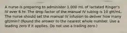 A nurse is preparing to administer 1,000 mL of lactated Ringer's IV over 6 hr. The drop factor of the manual IV tubing is 10 gtt/mL. The nurse should set the manual IV infusion to deliver how many gtt/min? (Round the answer to the nearest whole number. Use a leading zero if it applies. Do not use a trailing zero.)