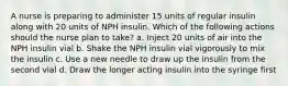 A nurse is preparing to administer 15 units of regular insulin along with 20 units of NPH insulin. Which of the following actions should the nurse plan to take? a. Inject 20 units of air into the NPH insulin vial b. Shake the NPH insulin vial vigorously to mix the insulin c. Use a new needle to draw up the insulin from the second vial d. Draw the longer acting insulin into the syringe first