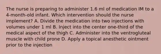 The nurse is preparing to administer 1.6 ml of medication IM to a 4-month-old infant. Which intervention should the nurse implement? A. Divide the medication into two injections with volumes under 1 ml B. Inject into the center one-third of the medical aspect of the thigh C. Administer into the ventrogluteal muscle with child prone D. Apply a topical anesthetic ointment prior to the injection