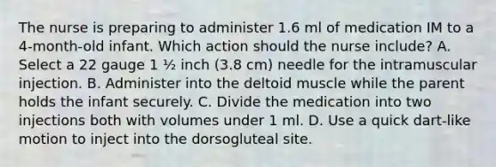 The nurse is preparing to administer 1.6 ml of medication IM to a 4-month-old infant. Which action should the nurse include? A. Select a 22 gauge 1 ½ inch (3.8 cm) needle for the intramuscular injection. B. Administer into the deltoid muscle while the parent holds the infant securely. C. Divide the medication into two injections both with volumes under 1 ml. D. Use a quick dart-like motion to inject into the dorsogluteal site.