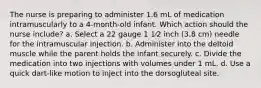 The nurse is preparing to administer 1.6 mL of medication intramuscularly to a 4-month-old infant. Which action should the nurse include? a. Select a 22 gauge 1 1⁄2 inch (3.8 cm) needle for the intramuscular injection. b. Administer into the deltoid muscle while the parent holds the infant securely. c. Divide the medication into two injections with volumes under 1 mL. d. Use a quick dart-like motion to inject into the dorsogluteal site.