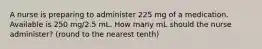 A nurse is preparing to administer 225 mg of a medication. Available is 250 mg/2.5 mL. How many mL should the nurse administer? (round to the nearest tenth)