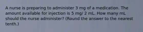 A nurse is preparing to administer 3 mg of a medication. The amount available for injection is 5 mg/ 2 mL. How many mL should the nurse administer? (Round the answer to the nearest tenth.)