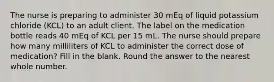 The nurse is preparing to administer 30 mEq of liquid potassium chloride (KCL) to an adult client. The label on the medication bottle reads 40 mEq of KCL per 15 mL. The nurse should prepare how many milliliters of KCL to administer the correct dose of medication? Fill in the blank. Round the answer to the nearest whole number.