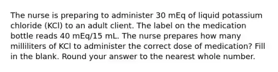 The nurse is preparing to administer 30 mEq of liquid potassium chloride (KCl) to an adult client. The label on the medication bottle reads 40 mEq/15 mL. The nurse prepares how many milliliters of KCl to administer the correct dose of medication? Fill in the blank. Round your answer to the nearest whole number.