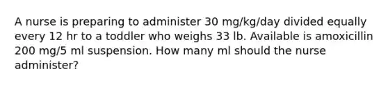 A nurse is preparing to administer 30 mg/kg/day divided equally every 12 hr to a toddler who weighs 33 lb. Available is amoxicillin 200 mg/5 ml suspension. How many ml should the nurse administer?