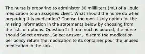 The nurse is preparing to administer 30 milliliters (mL) of a liquid medication to an assigned client. What should the nurse do when preparing this medication? Choose the most likely option for the missing information in the statements below by choosing from the lists of options. Question 2: If too much is poured, the nurse should Select answer...Select answer... discard the medication per policy return the medication to its container pour the unused medication in the sink. .