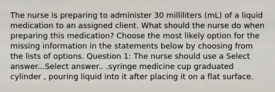 The nurse is preparing to administer 30 milliliters (mL) of a liquid medication to an assigned client. What should the nurse do when preparing this medication? Choose the most likely option for the missing information in the statements below by choosing from the lists of options. Question 1: The nurse should use a Select answer...Select answer.. .syringe medicine cup graduated cylinder , pouring liquid into it after placing it on a flat surface.