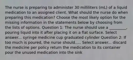 The nurse is preparing to administer 30 milliliters (mL) of a liquid medication to an assigned client. What should the nurse do when preparing this medication? Choose the most likely option for the missing information in the statements below by choosing from the lists of options. Question 1: The nurse should use a _________, pouring liquid into it after placing it on a flat surface. Select answer... syringe medicine cup graduated cylinder Question 2: If too much is poured, the nurse should..... Select answer... discard the medicine per policy return the medication to its container pour the unused medication into the sink