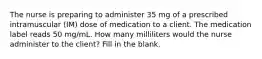 The nurse is preparing to administer 35 mg of a prescribed intramuscular (IM) dose of medication to a client. The medication label reads 50 mg/mL. How many milliliters would the nurse administer to the client? Fill in the blank.