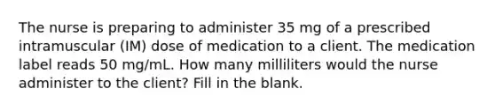 The nurse is preparing to administer 35 mg of a prescribed intramuscular (IM) dose of medication to a client. The medication label reads 50 mg/mL. How many milliliters would the nurse administer to the client? Fill in the blank.